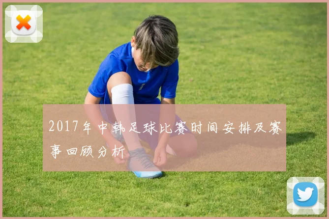 2017年中韩足球比赛时间安排及赛事回顾分析