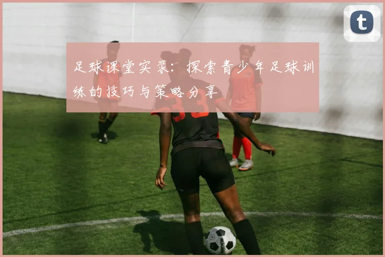 足球课堂实录：探索青少年足球训练的技巧与策略分享