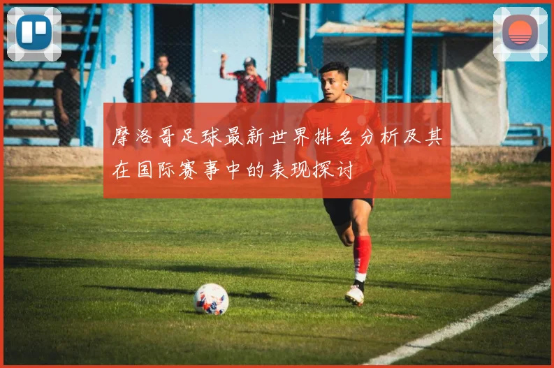 摩洛哥足球最新世界排名分析及其在国际赛事中的表现探讨