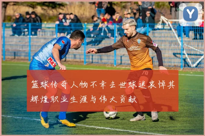 篮球传奇人物不幸去世球迷哀悼其辉煌职业生涯与伟大贡献