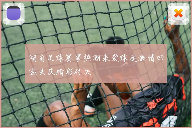 湖南足球赛事热潮来袭球迷激情四溢共庆精彩对决