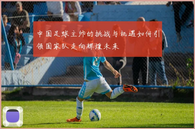 中国足球主帅的挑战与机遇如何引领国家队走向辉煌未来