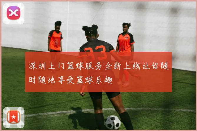 深圳上门篮球服务全新上线让你随时随地享受篮球乐趣